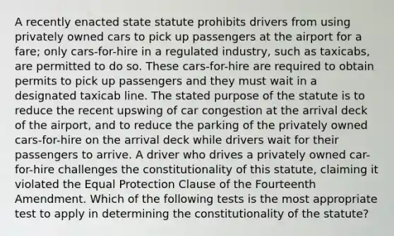 A recently enacted state statute prohibits drivers from using privately owned cars to pick up passengers at the airport for a fare; only cars-for-hire in a regulated industry, such as taxicabs, are permitted to do so. These cars-for-hire are required to obtain permits to pick up passengers and they must wait in a designated taxicab line. The stated purpose of the statute is to reduce the recent upswing of car congestion at the arrival deck of the airport, and to reduce the parking of the privately owned cars-for-hire on the arrival deck while drivers wait for their passengers to arrive. A driver who drives a privately owned car-for-hire challenges the constitutionality of this statute, claiming it violated the Equal Protection Clause of the Fourteenth Amendment. Which of the following tests is the most appropriate test to apply in determining the constitutionality of the statute?