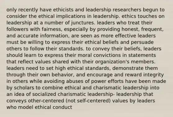 only recently have ethicists and leadership researchers begun to consider the ethical implications in leadership. ethics touches on leadership at a number of junctures. leaders who treat their followers with fairness, especially by providing honest, frequent, and accurate information, are seen as more effective leaders must be willing to express their ethical beliefs and persuade others to follow their standards. to convey their beliefs, leaders should learn to express their moral convictions in statements that reflect values shared with their organization's members. leaders need to set high ethical standards, demonstrate them through their own behavior, and encourage and reward integrity in others while avoiding abuses of power efforts have been made by scholars to combine ethical and charismatic leadership into an idea of socialized charismatic leadership- leadership that conveys other-centered (not self-centered) values by leaders who model ethical conduct