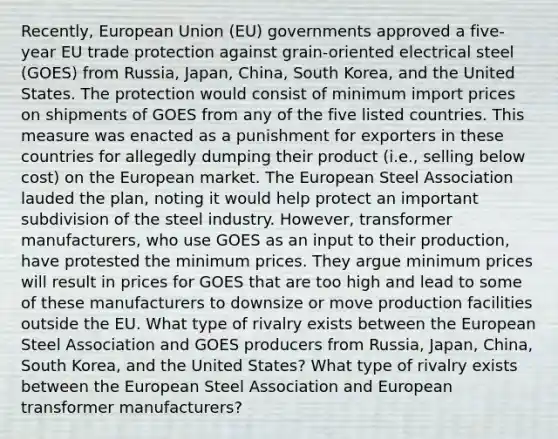 Recently, European Union (EU) governments approved a five-year EU trade protection against grain-oriented electrical steel (GOES) from Russia, Japan, China, South Korea, and the United States. The protection would consist of minimum import prices on shipments of GOES from any of the five listed countries. This measure was enacted as a punishment for exporters in these countries for allegedly dumping their product (i.e., selling below cost) on the European market. The European Steel Association lauded the plan, noting it would help protect an important subdivision of the steel industry. However, transformer manufacturers, who use GOES as an input to their production, have protested the minimum prices. They argue minimum prices will result in prices for GOES that are too high and lead to some of these manufacturers to downsize or move production facilities outside the EU. What type of rivalry exists between the European Steel Association and GOES producers from Russia, Japan, China, South Korea, and the United States? What type of rivalry exists between the European Steel Association and European transformer manufacturers?