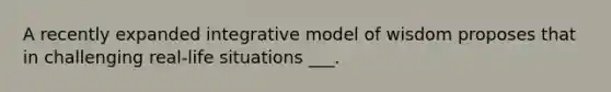 A recently expanded integrative model of wisdom proposes that in challenging real-life situations ___.