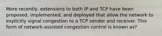 More recently, extensions to both IP and TCP have been proposed, implemented, and deployed that allow the network to explicitly signal congestion to a TCP sender and receiver. This form of network-assisted congestion control is known as?