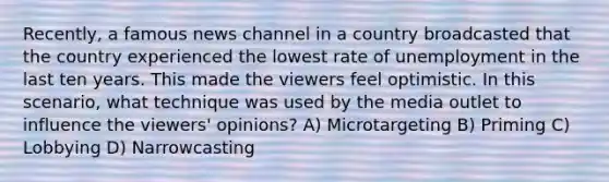 Recently, a famous news channel in a country broadcasted that the country experienced the lowest rate of unemployment in the last ten years. This made the viewers feel optimistic. In this scenario, what technique was used by the media outlet to influence the viewers' opinions? A) Microtargeting B) Priming C) Lobbying D) Narrowcasting