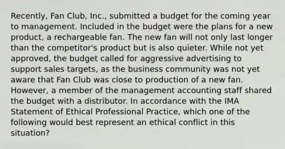 Recently, Fan Club, Inc., submitted a budget for the coming year to management. Included in the budget were the plans for a new product, a rechargeable fan. The new fan will not only last longer than the competitor's product but is also quieter. While not yet approved, the budget called for aggressive advertising to support sales targets, as the business community was not yet aware that Fan Club was close to production of a new fan. However, a member of the management accounting staff shared the budget with a distributor. In accordance with the IMA Statement of Ethical Professional Practice, which one of the following would best represent an ethical conflict in this situation?