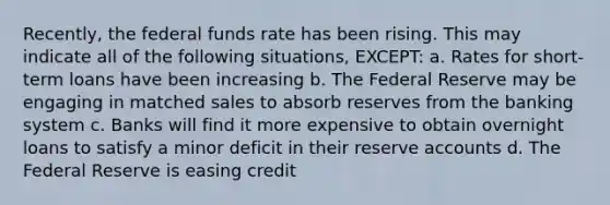 Recently, the federal funds rate has been rising. This may indicate all of the following situations, EXCEPT: a. Rates for short-term loans have been increasing b. The Federal Reserve may be engaging in matched sales to absorb reserves from the banking system c. Banks will find it more expensive to obtain overnight loans to satisfy a minor deficit in their reserve accounts d. The Federal Reserve is easing credit