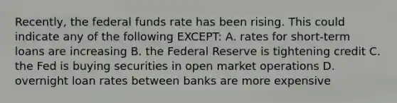 Recently, the federal funds rate has been rising. This could indicate any of the following EXCEPT: A. rates for short-term loans are increasing B. the Federal Reserve is tightening credit C. the Fed is buying securities in open market operations D. overnight loan rates between banks are more expensive