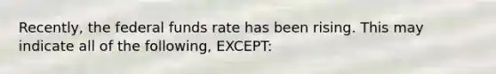 Recently, the federal funds rate has been rising. This may indicate all of the following, EXCEPT: