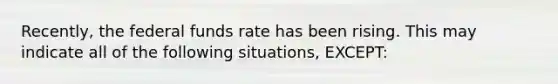 Recently, the federal funds rate has been rising. This may indicate all of the following situations, EXCEPT: