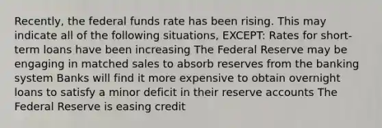 Recently, the federal funds rate has been rising. This may indicate all of the following situations, EXCEPT: Rates for short-term loans have been increasing The Federal Reserve may be engaging in matched sales to absorb reserves from the banking system Banks will find it more expensive to obtain overnight loans to satisfy a minor deficit in their reserve accounts The Federal Reserve is easing credit