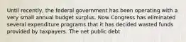 Until​ recently, the federal government has been operating with a very small annual budget surplus. Now Congress has eliminated several expenditure programs that it has decided wasted funds provided by taxpayers. The net public debt