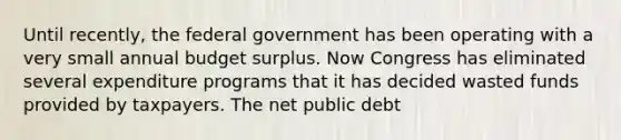 Until​ recently, the federal government has been operating with a very small annual budget surplus. Now Congress has eliminated several expenditure programs that it has decided wasted funds provided by taxpayers. The net public debt