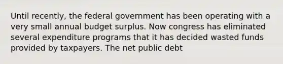 Until recently, the federal government has been operating with a very small annual budget surplus. Now congress has eliminated several expenditure programs that it has decided wasted funds provided by taxpayers. The net public debt