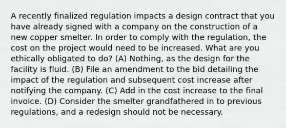 A recently finalized regulation impacts a design contract that you have already signed with a company on the construction of a new copper smelter. In order to comply with the regulation, the cost on the project would need to be increased. What are you ethically obligated to do? (A) Nothing, as the design for the facility is fluid. (B) File an amendment to the bid detailing the impact of the regulation and subsequent cost increase after notifying the company. (C) Add in the cost increase to the final invoice. (D) Consider the smelter grandfathered in to previous regulations, and a redesign should not be necessary.