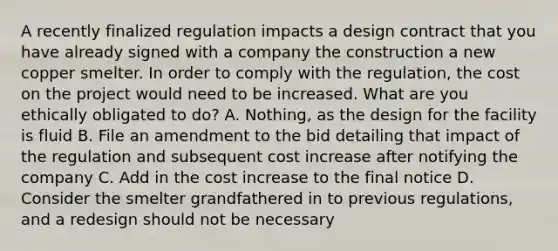 A recently finalized regulation impacts a design contract that you have already signed with a company the construction a new copper smelter. In order to comply with the regulation, the cost on the project would need to be increased. What are you ethically obligated to do? A. Nothing, as the design for the facility is fluid B. File an amendment to the bid detailing that impact of the regulation and subsequent cost increase after notifying the company C. Add in the cost increase to the final notice D. Consider the smelter grandfathered in to previous regulations, and a redesign should not be necessary