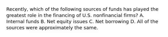 Recently, which of the following sources of funds has played the greatest role in the financing of U.S. nonfinancial firms? A. Internal funds B. Net equity issues C. Net borrowing D. All of the sources were approximately the same.