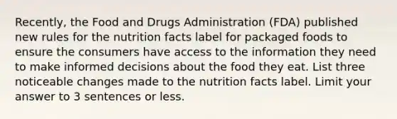 Recently, the Food and Drugs Administration (FDA) published new rules for the nutrition facts label for packaged foods to ensure the consumers have access to the information they need to make informed decisions about the food they eat. List three noticeable changes made to the nutrition facts label. Limit your answer to 3 sentences or less.