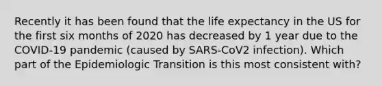 Recently it has been found that the life expectancy in the US for the first six months of 2020 has decreased by 1 year due to the COVID-19 pandemic (caused by SARS-CoV2 infection). Which part of the Epidemiologic Transition is this most consistent with?