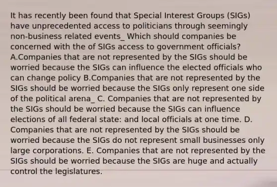 It has recently been found that Special Interest Groups (SIGs) have unprecedented access to politicians through seemingly non-business related events_ Which should companies be concerned with the of SIGs access to government officials? A.Companies that are not represented by the SIGs should be worried because the SIGs can influence the elected officials who can change policy B.Companies that are not represented by the SIGs should be worried because the SIGs only represent one side of the political arena_ C. Companies that are not represented by the SIGs should be worried because the SIGs can influence elections of all federal state: and local officials at one time. D. Companies that are not represented by the SIGs should be worried because the SIGs do not represent small businesses only large corporations. E. Companies that are not represented by the SIGs should be worried because the SIGs are huge and actually control the legislatures.