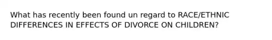 What has recently been found un regard to RACE/ETHNIC DIFFERENCES IN EFFECTS OF DIVORCE ON CHILDREN?