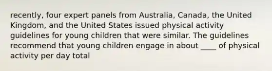 recently, four expert panels from Australia, Canada, the United Kingdom, and the United States issued physical activity guidelines for young children that were similar. The guidelines recommend that young children engage in about ____ of physical activity per day total