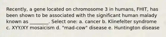 Recently, a gene located on chromosome 3 in humans, FHIT, has been shown to be associated with the significant human malady known as ________. Select one: a. cancer b. Klinefelter syndrome c. XYY/XY mosaicism d. "mad-cow" disease e. Huntington disease