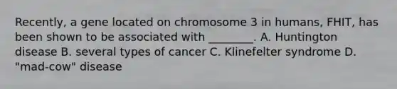 Recently, a gene located on chromosome 3 in humans, FHIT, has been shown to be associated with ________. A. Huntington disease B. several types of cancer C. Klinefelter syndrome D. "mad-cow" disease