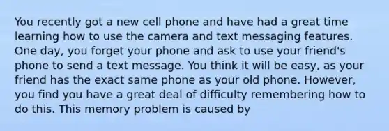 You recently got a new cell phone and have had a great time learning how to use the camera and text messaging features. One day, you forget your phone and ask to use your friend's phone to send a text message. You think it will be easy, as your friend has the exact same phone as your old phone. However, you find you have a great deal of difficulty remembering how to do this. This memory problem is caused by