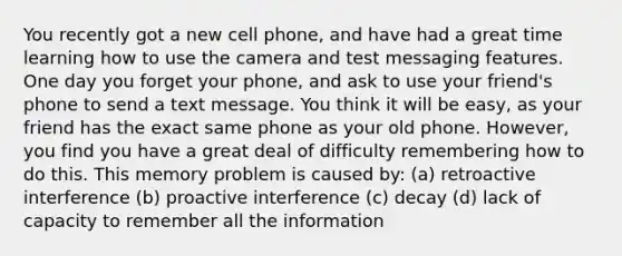 You recently got a new cell phone, and have had a great time learning how to use the camera and test messaging features. One day you forget your phone, and ask to use your friend's phone to send a text message. You think it will be easy, as your friend has the exact same phone as your old phone. However, you find you have a great deal of difficulty remembering how to do this. This memory problem is caused by: (a) retroactive interference (b) proactive interference (c) decay (d) lack of capacity to remember all the information