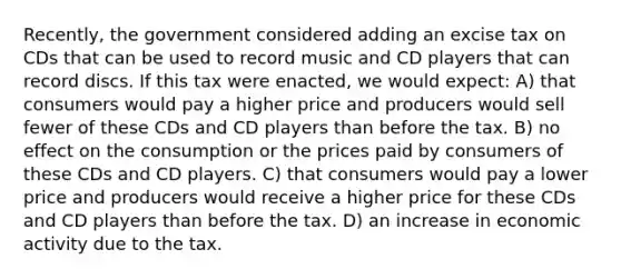 Recently, the government considered adding an excise tax on CDs that can be used to record music and CD players that can record discs. If this tax were enacted, we would expect: A) that consumers would pay a higher price and producers would sell fewer of these CDs and CD players than before the tax. B) no effect on the consumption or the prices paid by consumers of these CDs and CD players. C) that consumers would pay a lower price and producers would receive a higher price for these CDs and CD players than before the tax. D) an increase in economic activity due to the tax.