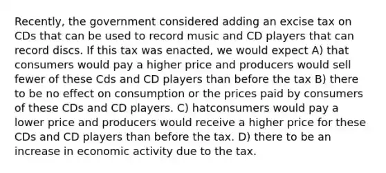 Recently, the government considered adding an excise tax on CDs that can be used to record music and CD players that can record discs. If this tax was enacted, we would expect A) that consumers would pay a higher price and producers would sell fewer of these Cds and CD players than before the tax B) there to be no effect on consumption or the prices paid by consumers of these CDs and CD players. C) hatconsumers would pay a lower price and producers would receive a higher price for these CDs and CD players than before the tax. D) there to be an increase in economic activity due to the tax.