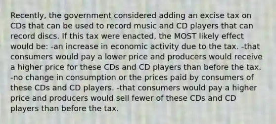 Recently, the government considered adding an excise tax on CDs that can be used to record music and CD players that can record discs. If this tax were enacted, the MOST likely effect would be: -an increase in economic activity due to the tax. -that consumers would pay a lower price and producers would receive a higher price for these CDs and CD players than before the tax. -no change in consumption or the prices paid by consumers of these CDs and CD players. -that consumers would pay a higher price and producers would sell fewer of these CDs and CD players than before the tax.