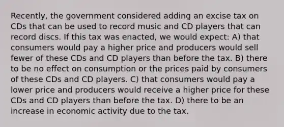 Recently, the government considered adding an excise tax on CDs that can be used to record music and CD players that can record discs. If this tax was enacted, we would expect: A) that consumers would pay a higher price and producers would sell fewer of these CDs and CD players than before the tax. B) there to be no effect on consumption or the prices paid by consumers of these CDs and CD players. C) that consumers would pay a lower price and producers would receive a higher price for these CDs and CD players than before the tax. D) there to be an increase in economic activity due to the tax.