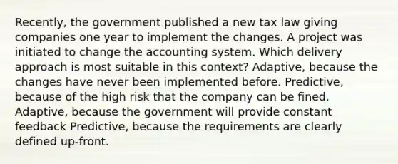 Recently, the government published a new tax law giving companies one year to implement the changes. A project was initiated to change the accounting system. Which delivery approach is most suitable in this context? Adaptive, because the changes have never been implemented before. Predictive, because of the high risk that the company can be fined. Adaptive, because the government will provide constant feedback Predictive, because the requirements are clearly defined up-front.