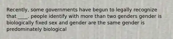 Recently, some governments have begun to legally recognize that ____. people identify with more than two genders gender is biologically fixed sex and gender are the same gender is predominately biological