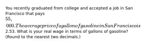 You recently graduated from college and accepted a job in San Francisco that pays 55,000. The average price of a gallon of gasoline in San Francisco is2.53. What is your real wage in terms of gallons of gasoline? (Round to the nearest two decimals.)