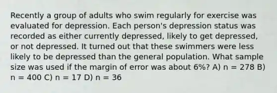 Recently a group of adults who swim regularly for exercise was evaluated for depression. Each person's depression status was recorded as either currently depressed, likely to get depressed, or not depressed. It turned out that these swimmers were less likely to be depressed than the general population. What sample size was used if the margin of error was about 6%? A) n = 278 B) n = 400 C) n = 17 D) n = 36