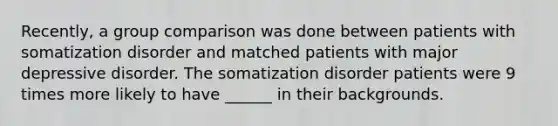 Recently, a group comparison was done between patients with somatization disorder and matched patients with major depressive disorder. The somatization disorder patients were 9 times more likely to have ______ in their backgrounds.