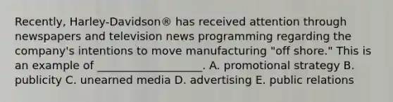 Recently, Harley-Davidson® has received attention through newspapers and television news programming regarding the​ company's intentions to move manufacturing​ "off shore." This is an example of​ ___________________. A. promotional strategy B. publicity C. unearned media D. advertising E. public relations