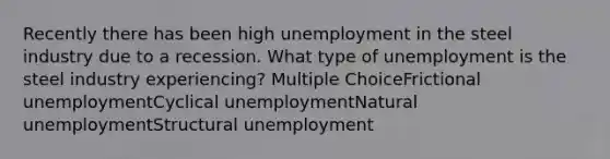 Recently there has been high unemployment in the steel industry due to a recession. What type of unemployment is the steel industry experiencing? Multiple ChoiceFrictional unemploymentCyclical unemploymentNatural unemploymentStructural unemployment