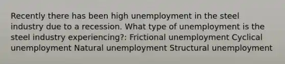 Recently there has been high unemployment in the steel industry due to a recession. What type of unemployment is the steel industry experiencing?: Frictional unemployment Cyclical unemployment Natural unemployment Structural unemployment