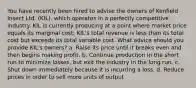 You have recently been hired to advise the owners of Kenfield Insect Ltd. (KIL), which operates in a perfectly competitive industry. KIL is currently producing at a point where market price equals its marginal cost; KIL's total revenue is less than its total cost but exceeds its total variable cost. What advice should you provide KIL's owners? a. Raise its price until it breaks even and then begins making profit. b. Continue production in the short run to minimize losses, but exit the industry in the long run. c. Shut down immediately because it is incurring a loss. d. Reduce prices in order to sell more units of output