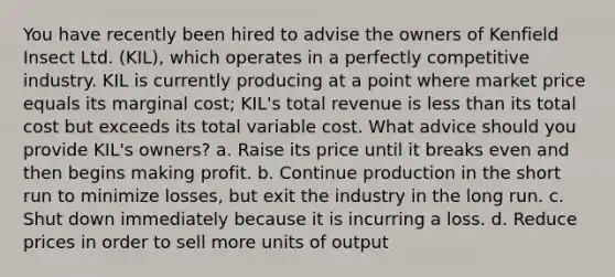 You have recently been hired to advise the owners of Kenfield Insect Ltd. (KIL), which operates in a perfectly competitive industry. KIL is currently producing at a point where market price equals its marginal cost; KIL's total revenue is <a href='https://www.questionai.com/knowledge/k7BtlYpAMX-less-than' class='anchor-knowledge'>less than</a> its total cost but exceeds its total variable cost. What advice should you provide KIL's owners? a. Raise its price until it breaks even and then begins making profit. b. Continue production in the short run to minimize losses, but exit the industry in the long run. c. Shut down immediately because it is incurring a loss. d. Reduce prices in order to sell more units of output