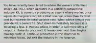 You have recently been hired to advise the owners of Kenfield Insect Ltd. (KIL), which operates in a perfectly competitive industry. KIL is currently producing at a point where market price equals its marginal cost; KIL's total revenue is less than its total cost but exceeds its total variable cost. What advice should you provide KIL's owners? a. Shut down immediately because it is incurring a loss. b. Reduce prices in order to sell more units of output. c. Raise its price until it breaks even and then begins making profit. d. Continue production in the short run to minimize losses, but exit the industry in the long run.