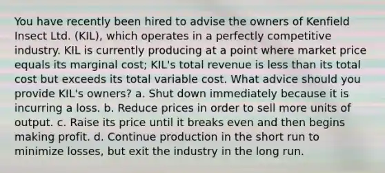 You have recently been hired to advise the owners of Kenfield Insect Ltd. (KIL), which operates in a perfectly competitive industry. KIL is currently producing at a point where market price equals its marginal cost; KIL's total revenue is less than its total cost but exceeds its total variable cost. What advice should you provide KIL's owners? a. Shut down immediately because it is incurring a loss. b. Reduce prices in order to sell more units of output. c. Raise its price until it breaks even and then begins making profit. d. Continue production in the short run to minimize losses, but exit the industry in the long run.