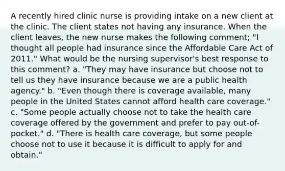 A recently hired clinic nurse is providing intake on a new client at the clinic. The client states not having any insurance. When the client leaves, the new nurse makes the following comment; "I thought all people had insurance since the Affordable Care Act of 2011." What would be the nursing supervisor's best response to this comment? a. "They may have insurance but choose not to tell us they have insurance because we are a public health agency." b. "Even though there is coverage available, many people in the United States cannot afford health care coverage." c. "Some people actually choose not to take the health care coverage offered by the government and prefer to pay out-of-pocket." d. "There is health care coverage, but some people choose not to use it because it is difficult to apply for and obtain."