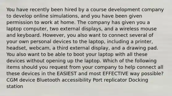 You have recently been hired by a course development company to develop online simulations, and you have been given permission to work at home. The company has given you a laptop computer, two external displays, and a wireless mouse and keyboard. However, you also want to connect several of your own personal devices to the laptop, including a printer, headset, webcam, a third external display, and a drawing pad. You also want to be able to boot your laptop with all these devices without opening up the laptop. Which of the following items should you request from your company to help connect all these devices in the EASIEST and most EFFECTIVE way possible? CGM device Bluetooth accessibility Port replicator Docking station