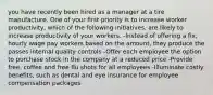 you have recently been hired as a manager at a tire manufacture. One of your first priority is to increase worker productivity, which of the following initiatives, are likely to increase productivity of your workers. -Instead of offering a fix, hourly wage pay workers based on the amount, they produce the passes internal quality controls -Offer each employee the option to purchase stock in the company at a reduced price -Provide free, coffee and free flu shots for all employees -Illuminate costly benefits, such as dental and eye insurance for employee compensation packages