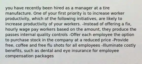 you have recently been hired as a manager at a tire manufacture. One of your first priority is to increase worker productivity, which of the following initiatives, are likely to increase productivity of your workers. -Instead of offering a fix, hourly wage pay workers based on the amount, they produce the passes internal quality controls -Offer each employee the option to purchase stock in the company at a reduced price -Provide free, coffee and free flu shots for all employees -Illuminate costly benefits, such as dental and eye insurance for employee compensation packages