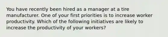 You have recently been hired as a manager at a tire manufacturer. One of your first priorities is to increase worker productivity. Which of the following initiatives are likely to increase the productivity of your workers?