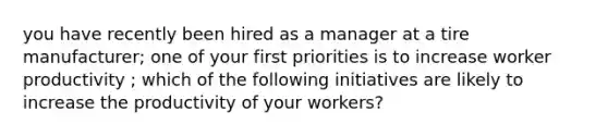 you have recently been hired as a manager at a tire manufacturer; one of your first priorities is to increase worker productivity ; which of the following initiatives are likely to increase the productivity of your workers?