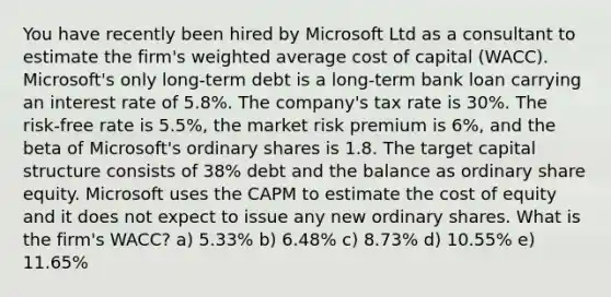 You have recently been hired by Microsoft Ltd as a consultant to estimate the firm's weighted average cost of capital (WACC). Microsoft's only long-term debt is a long-term bank loan carrying an interest rate of 5.8%. The company's tax rate is 30%. The risk-free rate is 5.5%, the market risk premium is 6%, and the beta of Microsoft's ordinary shares is 1.8. The target capital structure consists of 38% debt and the balance as ordinary share equity. Microsoft uses the CAPM to estimate the cost of equity and it does not expect to issue any new ordinary shares. What is the firm's WACC? a) 5.33% b) 6.48% c) 8.73% d) 10.55% e) 11.65%